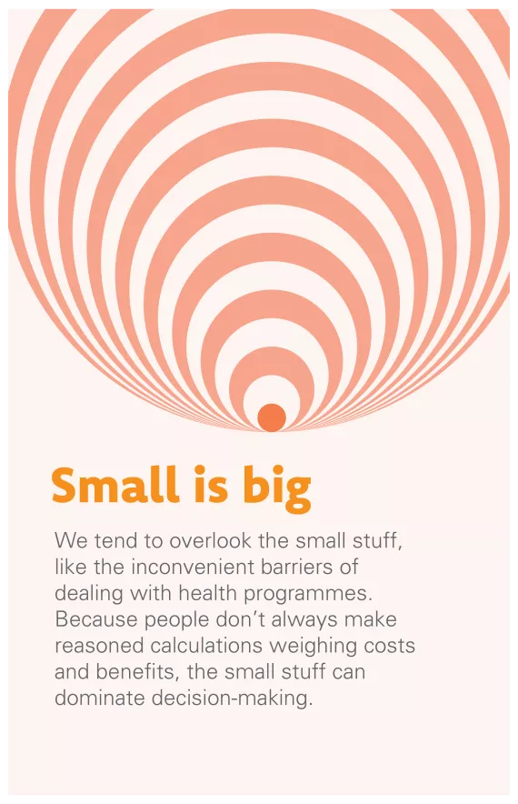 Small is big: We tend to overlook the small stuff, like the inconvenient barriers of dealing with health programmes. Because people don’t always make reasoned calculations weighing costs and benefits, the small stuff can dominate decision-making.