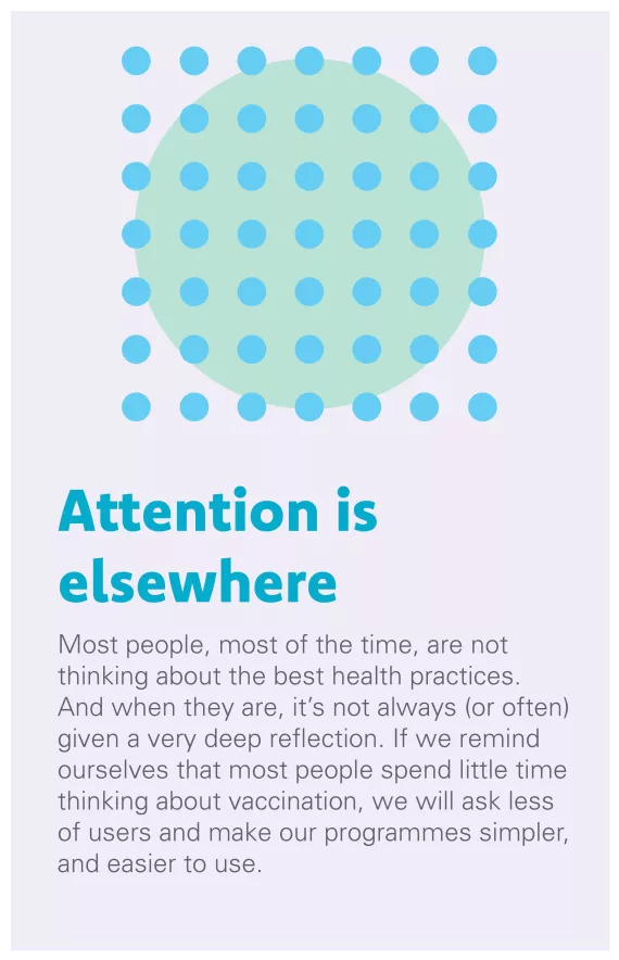 Attention is Elsewhere: Most people, most of the time, are not thinking about the best health practices. And when they are, it’s not always (or often) given a very deep reflection. If we remind ourselves that most people spend little time thinking about vaccination, we will ask less of users and make our programmes simpler, and easier to use.